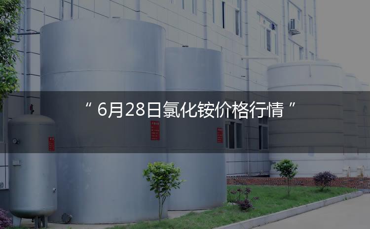 氯化铵最新价格：6月28日氯化铵价格行情（今日/生意社）